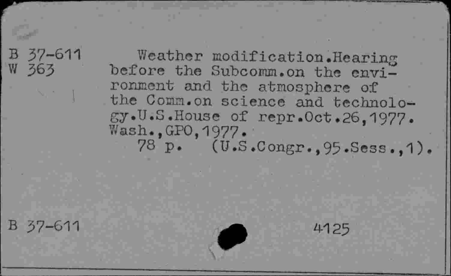 ﻿B w
37-611
363
Weather modification.Hearing before the Subcomm.on the environment and the atmosphere of the Comm.on science and technology.U.S.House of repr.Oct.26,1977• Wash.,GPO,1977»
78 p. (U.S.Congr.,95»Sess.,1).
B 37-611
4125